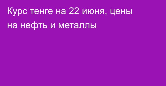 Курс тенге на 22 июня, цены на нефть и металлы