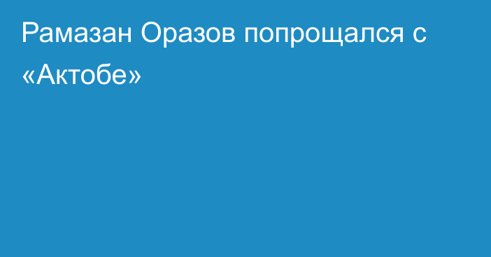 Рамазан Оразов попрощался с «Актобе»