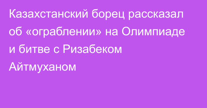 Казахстанский борец рассказал об «ограблении» на Олимпиаде и битве с Ризабеком Айтмуханом