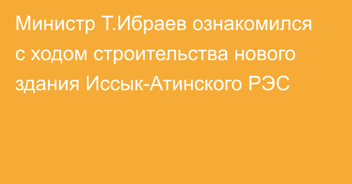 Министр Т.Ибраев ознакомился с ходом строительства нового здания Иссык-Атинского РЭС