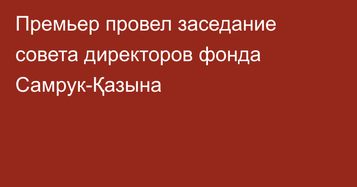 Премьер провел заседание совета директоров фонда Самрук-Қазына