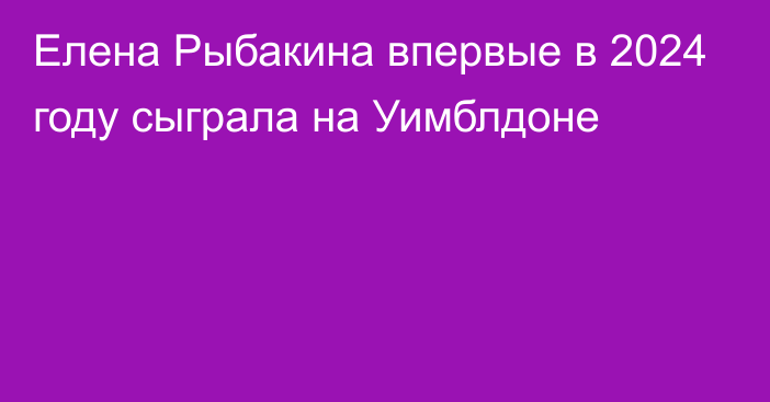 Елена Рыбакина впервые в 2024 году сыграла на Уимблдоне