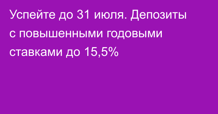 Успейте до 31 июля. Депозиты с повышенными годовыми ставками до 15,5%