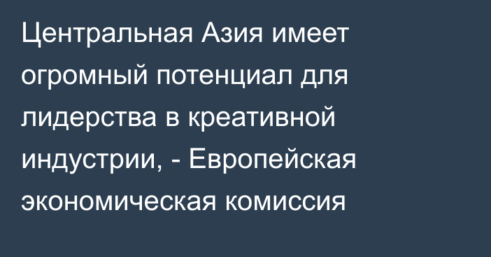 Центральная Азия имеет огромный потенциал для лидерства в креативной индустрии, - Европейская экономическая комиссия