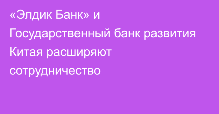 «Элдик Банк» и Государственный банк развития Китая расширяют сотрудничество