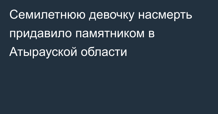 Семилетнюю девочку насмерть придавило памятником в Атырауской области