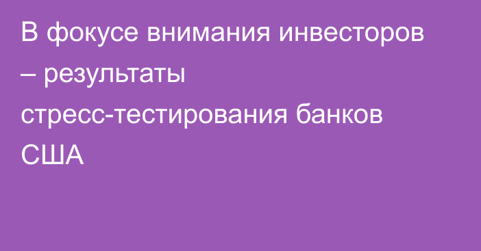 В фокусе внимания инвесторов – результаты стресс-тестирования банков США