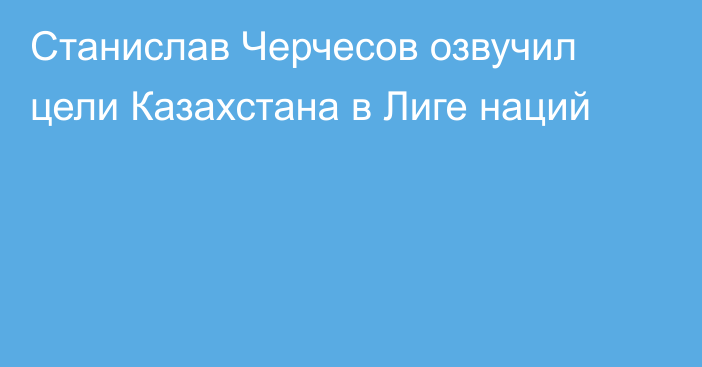 Станислав Черчесов озвучил цели Казахстана в Лиге наций