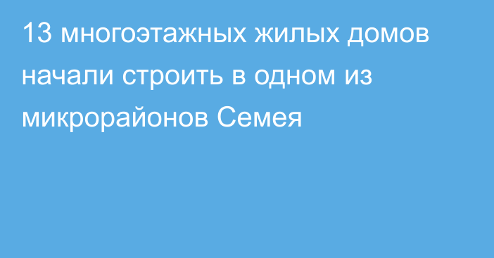 13 многоэтажных жилых домов начали строить в одном из микрорайонов Семея