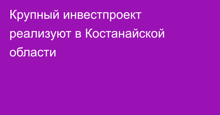 Крупный инвестпроект реализуют в Костанайской области