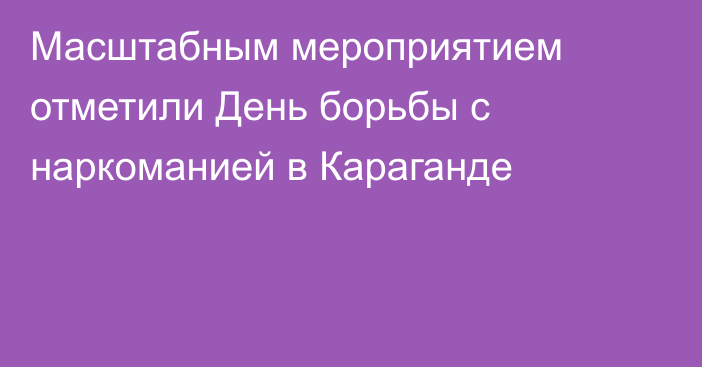 Масштабным мероприятием отметили День борьбы с наркоманией в Караганде