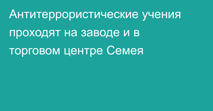 Антитеррористические учения проходят на заводе и в торговом центре Семея