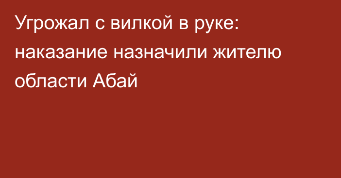 Угрожал с вилкой в руке: наказание назначили жителю области Абай