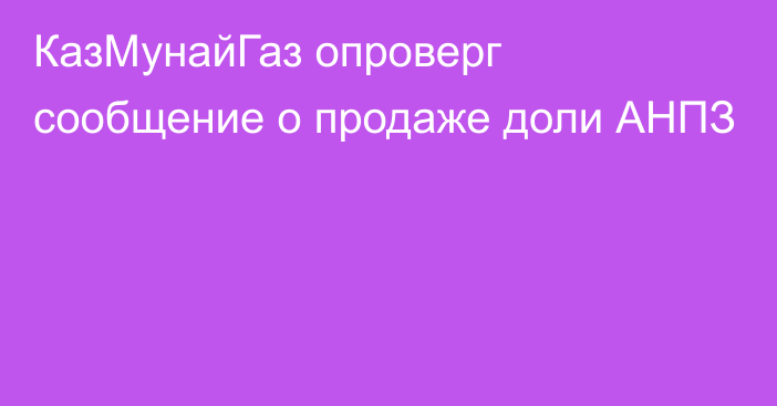 КазМунайГаз опроверг сообщение о продаже доли АНПЗ