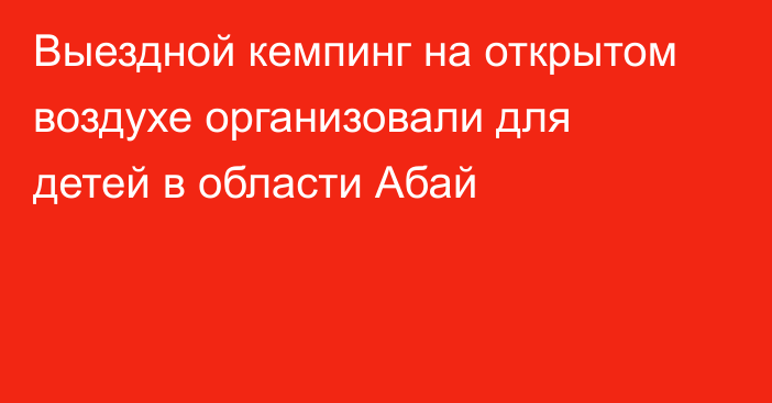 Выездной кемпинг на открытом воздухе организовали для детей в области Абай