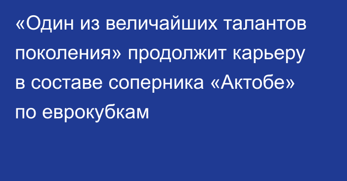 «Один из величайших талантов поколения» продолжит карьеру в составе соперника «Актобе» по еврокубкам