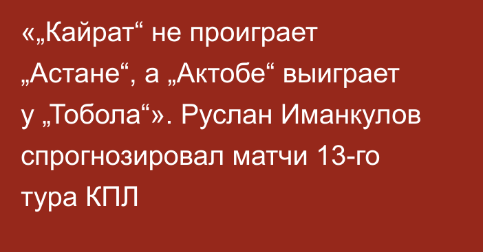 «„Кайрат“ не проиграет „Астане“, а „Актобе“ выиграет у „Тобола“». Руслан Иманкулов спрогнозировал матчи 13-го тура КПЛ