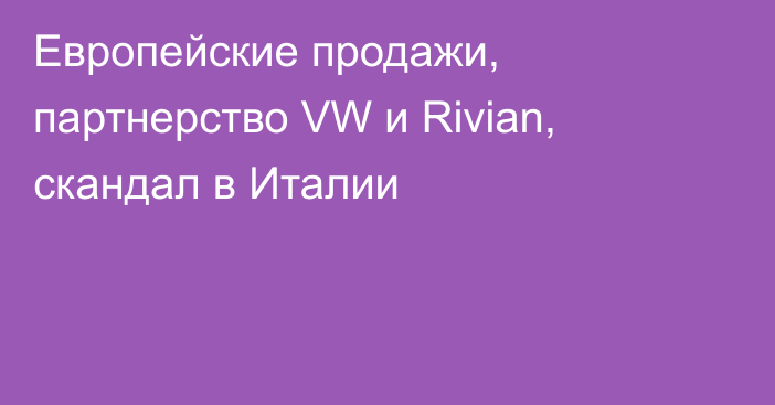 Европейские продажи, партнерство VW и Rivian, скандал в Италии