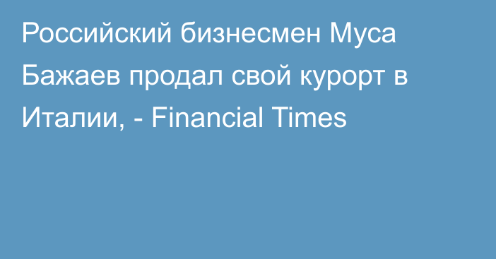 Российский бизнесмен Муса Бажаев продал свой курорт в Италии, - Financial Times