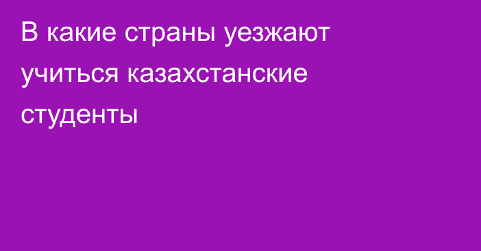 В какие страны уезжают учиться казахстанские студенты