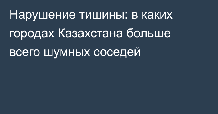 Нарушение тишины: в каких городах Казахстана больше всего шумных соседей