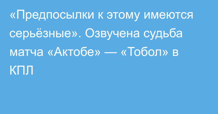 «Предпосылки к этому имеются серьёзные». Озвучена судьба матча «Актобе» — «Тобол» в КПЛ