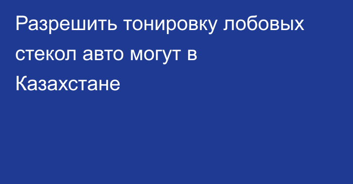 Разрешить тонировку лобовых стекол авто могут в Казахстане