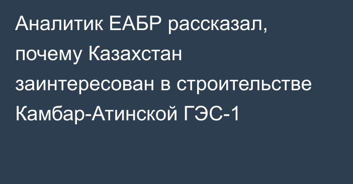 Аналитик ЕАБР рассказал, почему Казахстан заинтересован в строительстве Камбар-Атинской ГЭС-1