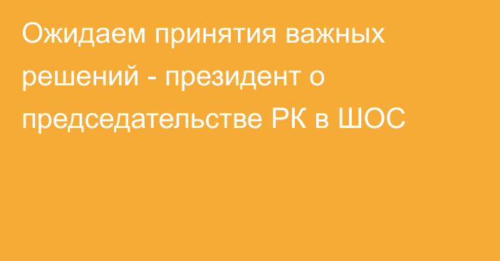 Ожидаем принятия важных решений - президент о председательстве РК в ШОС