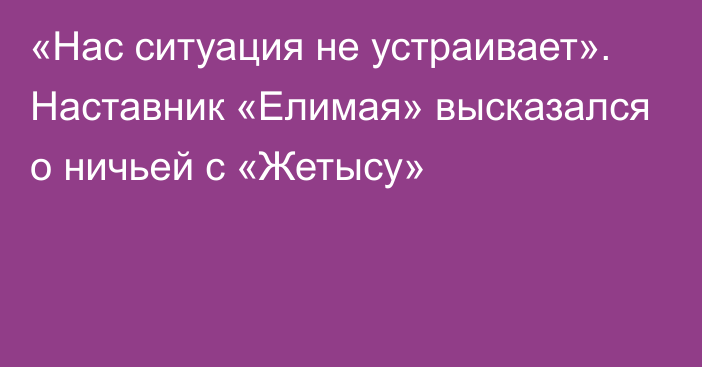 «Нас ситуация не устраивает». Наставник «Елимая» высказался о ничьей с «Жетысу»