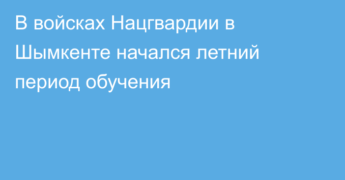 В войсках Нацгвардии в Шымкенте начался летний период обучения