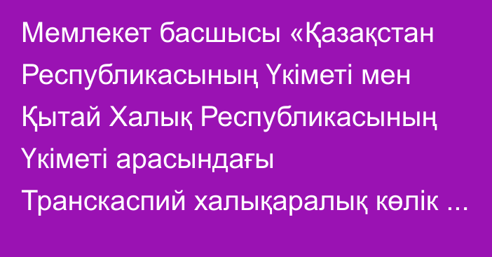 Мемлекет басшысы «Қазақстан Республикасының Үкіметі мен Қытай Халық Республикасының Үкіметі арасындағы Транскаспий халықаралық көлік бағытын, оның ішінде Қытай – Еуропа қатынасындағы контейнерлік пойыздар үшін дамыту жөніндегі келісімді ратификациялау туралы» Қазақстан Республикасының Заңына қол қойды