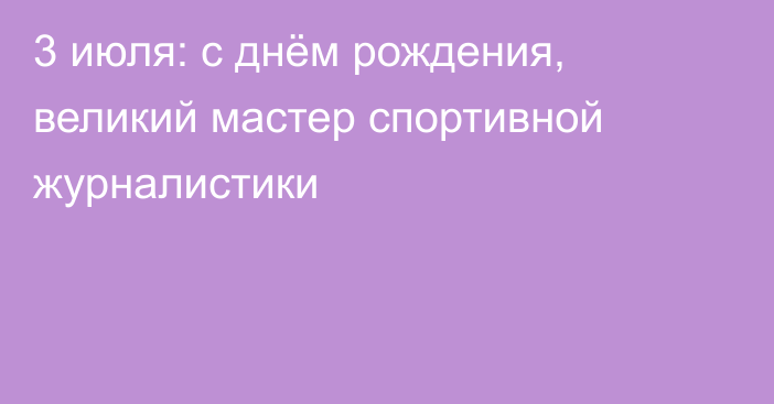 3 июля: с днём рождения, великий мастер спортивной журналистики