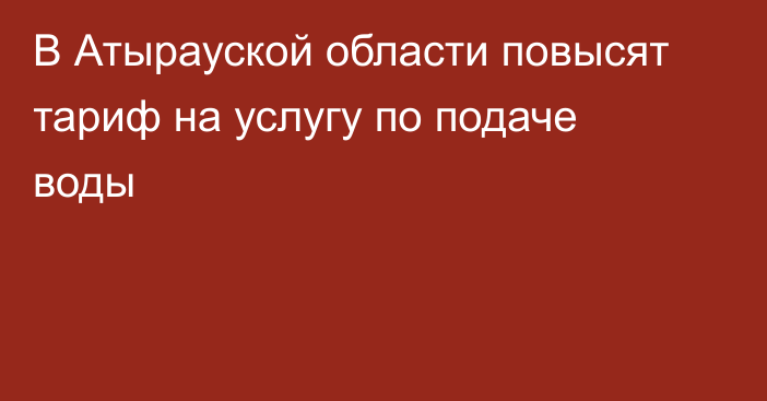 В Атырауской области повысят тариф на услугу по подаче воды