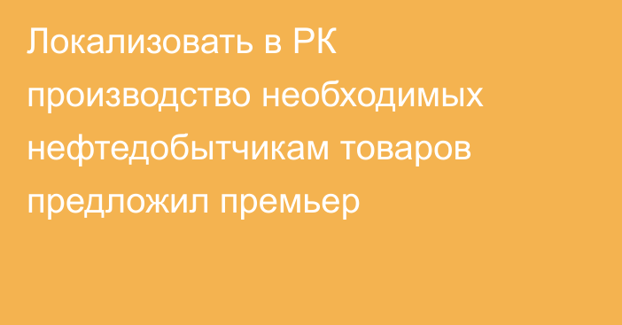 Локализовать в РК производство необходимых нефтедобытчикам товаров предложил премьер