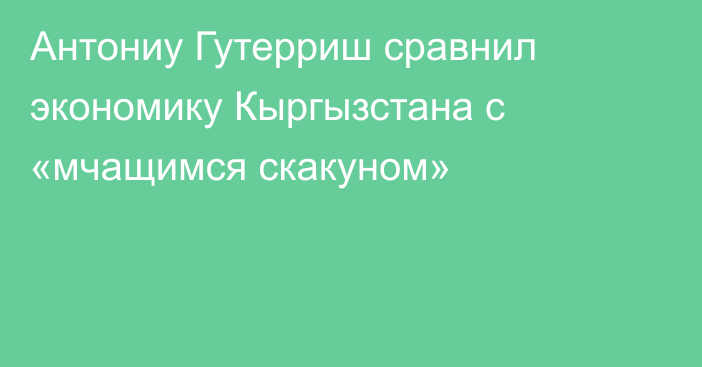 Антониу Гутерриш сравнил экономику Кыргызстана с «мчащимся скакуном»