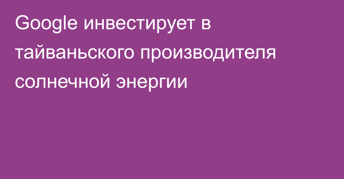 Google инвестирует в тайваньского производителя солнечной энергии