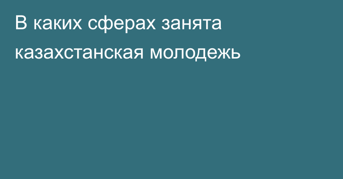 В каких сферах занята казахстанская молодежь