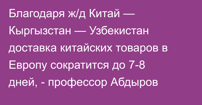 Благодаря ж/д Китай — Кыргызстан — Узбекистан доставка китайских товаров в Европу сократится до 7-8 дней, - профессор Абдыров