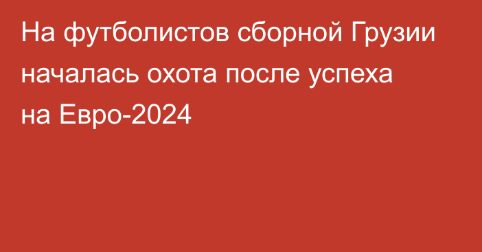 На футболистов сборной Грузии началась охота после успеха на Евро-2024