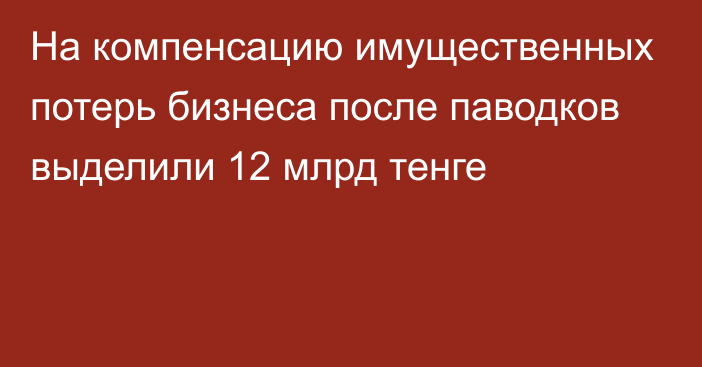 На компенсацию имущественных потерь бизнеса после паводков выделили 12 млрд тенге