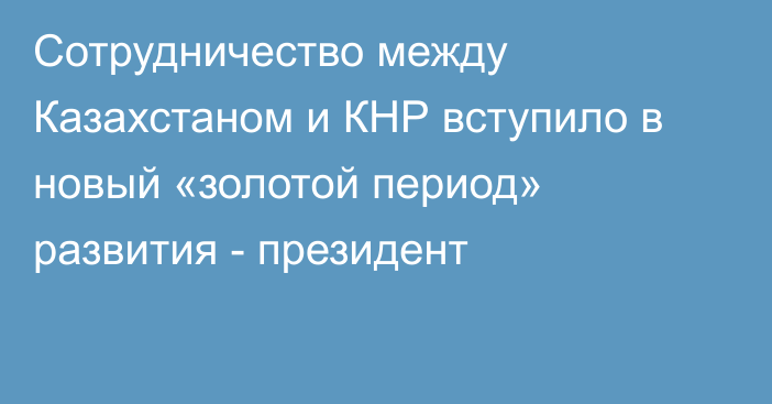 Сотрудничество между Казахстаном и КНР вступило в новый «золотой период» развития - президент