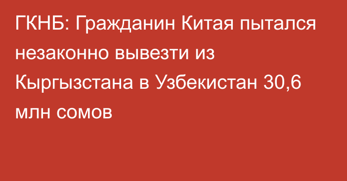 ГКНБ: Гражданин Китая пытался незаконно вывезти из Кыргызстана в Узбекистан 30,6 млн сомов