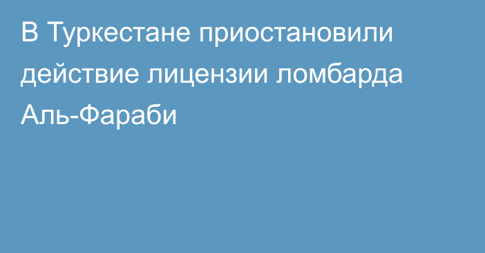 В Туркестане приостановили действие лицензии ломбарда Аль-Фараби