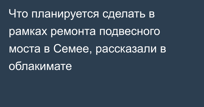 Что планируется сделать в рамках ремонта подвесного моста в Семее, рассказали в облакимате