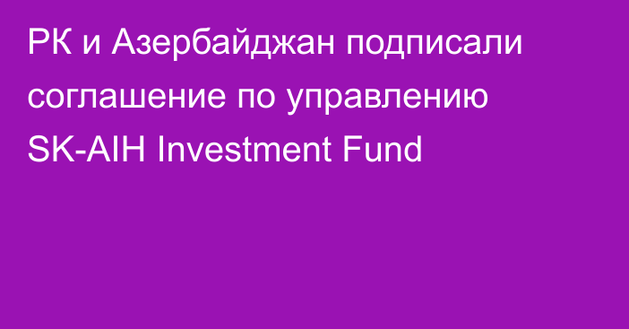 РК и Азербайджан подписали соглашение по управлению SK-AIH Investment Fund