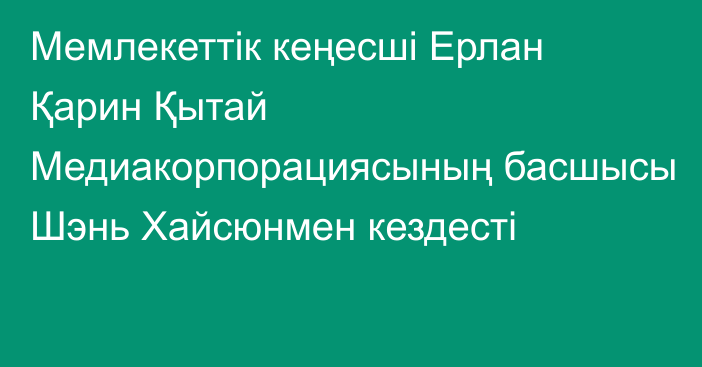 Мемлекеттік кеңесші Ерлан Қарин Қытай Медиакорпорациясының басшысы Шэнь Хайсюнмен кездесті