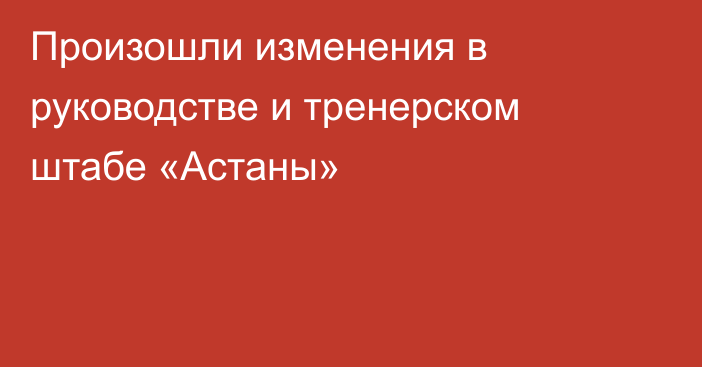 Произошли изменения в руководстве и тренерском штабе «Астаны»