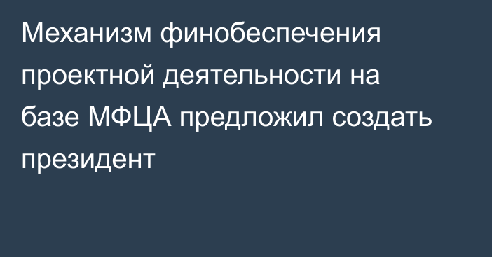 Механизм финобеспечения проектной деятельности на базе МФЦА предложил создать президент