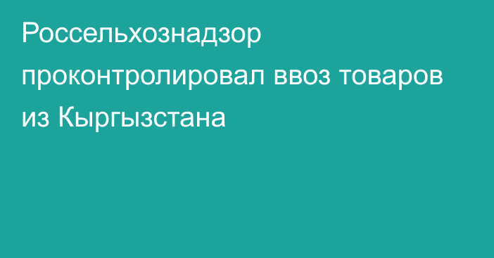 Россельхознадзор проконтролировал ввоз товаров из Кыргызстана